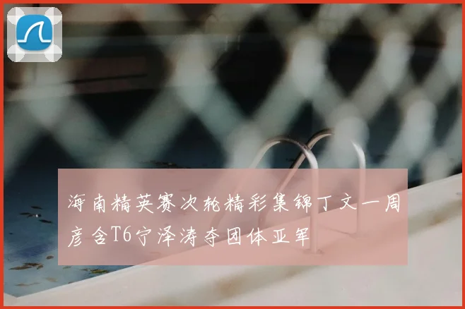 海南精英赛次轮精彩集锦丁文一周彦含T6宁泽涛夺团体亚军