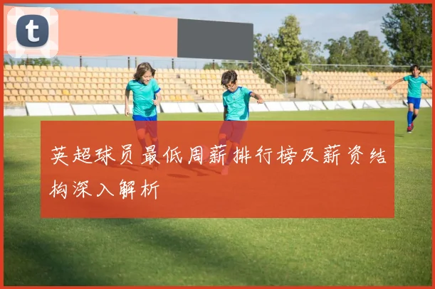 英超球员最低周薪排行榜及薪资结构深入解析