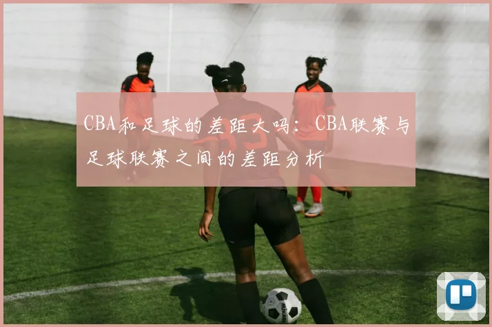 CBA和足球的差距大吗:CBA联赛与足球联赛之间的差距分析