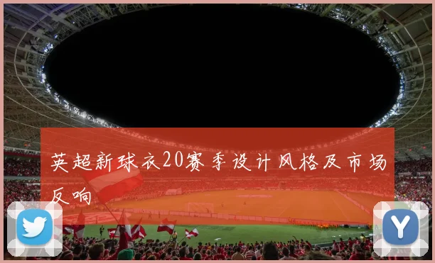 英超新球衣20赛季设计风格及市场反响