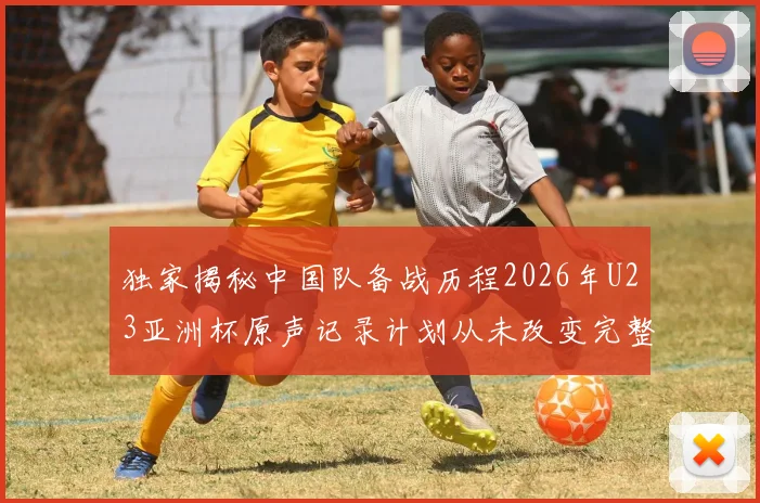独家揭秘中国队备战历程2026年U23亚洲杯原声记录计划从未改变完整版观看指南