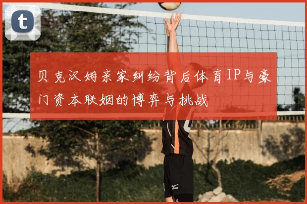 贝克汉姆亲家纠纷背后体育IP与豪门资本联姻的博弈与挑战