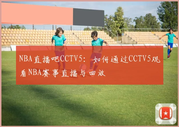 NBA直播吧CCTV5：如何通过CCTV5观看NBA赛事直播与回放