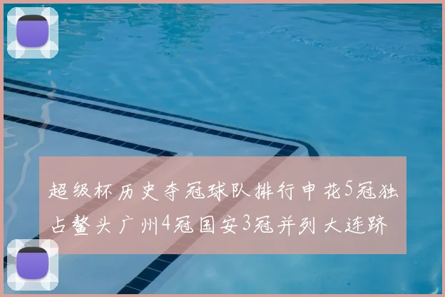 超级杯历史夺冠球队排行申花5冠独占鳌头广州4冠国安3冠并列大连跻身前三