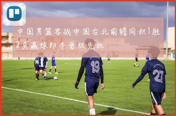 中国男篮客战中国台北前瞻同积1胜2负赢球即夺晋级先机
