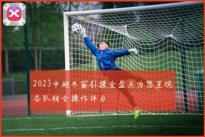 2023中超冬窗引援全盘点为您呈现各队转会操作评分
