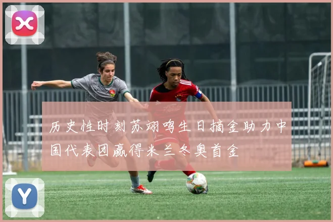 历史性时刻苏翊鸣生日摘金助力中国代表团赢得米兰冬奥首金
