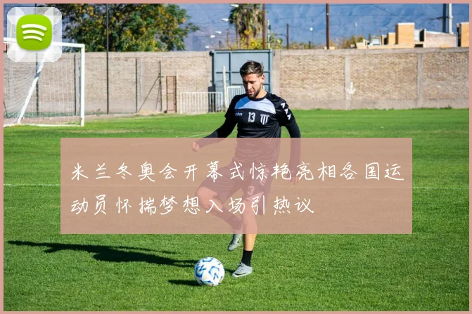 米兰冬奥会开幕式惊艳亮相各国运动员怀揣梦想入场引热议