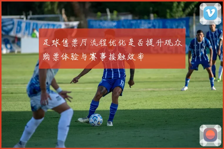 足球售票厅流程优化是否提升观众购票体验与赛事接触效率