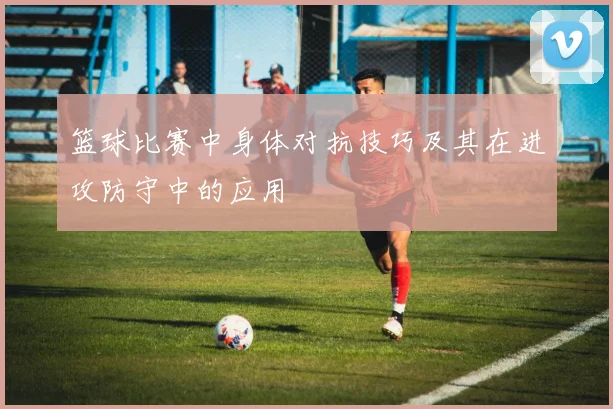 篮球比赛中身体对抗技巧及其在进攻防守中的应用