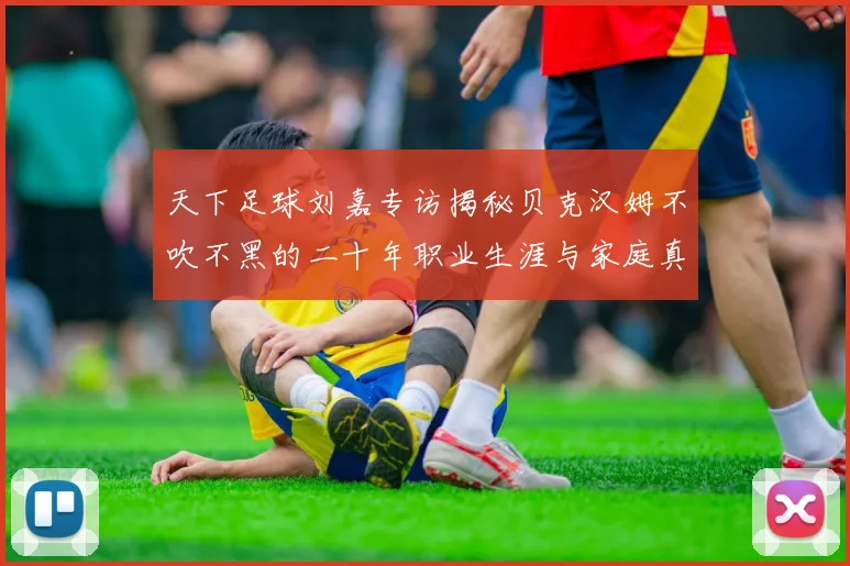 天下足球刘嘉专访揭秘贝克汉姆不吹不黑的二十年职业生涯与家庭真相