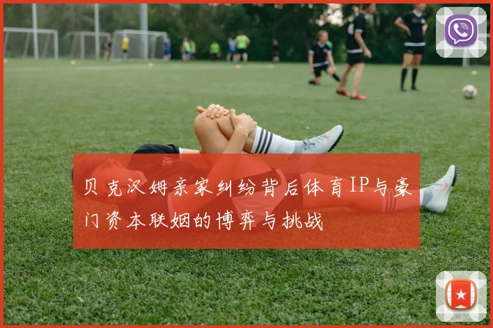 贝克汉姆亲家纠纷背后体育IP与豪门资本联姻的博弈与挑战