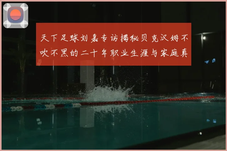 天下足球刘嘉专访揭秘贝克汉姆不吹不黑的二十年职业生涯与家庭真相