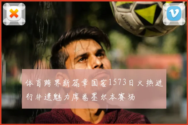 体育跨界新篇章国窖1573日火热进行非遗魅力席卷墨尔本赛场