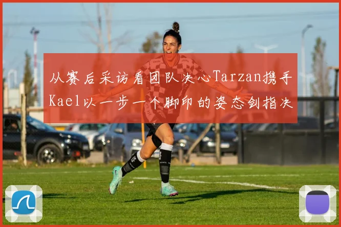 从赛后采访看团队决心Tarzan携手Kael以一步一个脚印的姿态剑指决赛