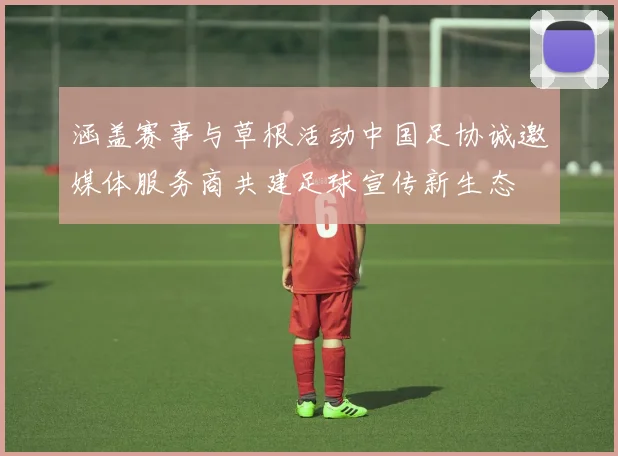 涵盖赛事与草根活动中国足协诚邀媒体服务商共建足球宣传新生态
